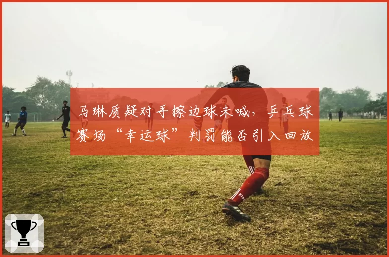 马琳质疑对手擦边球未喊,乒乓球赛场“幸运球”判罚能否引入回放技术?