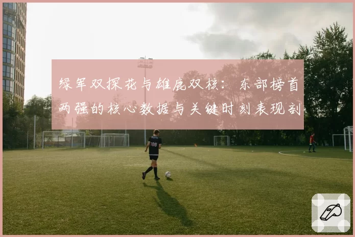 绿军双探花与雄鹿双核:东部榜首两强的核心数据与关键时刻表现剖析