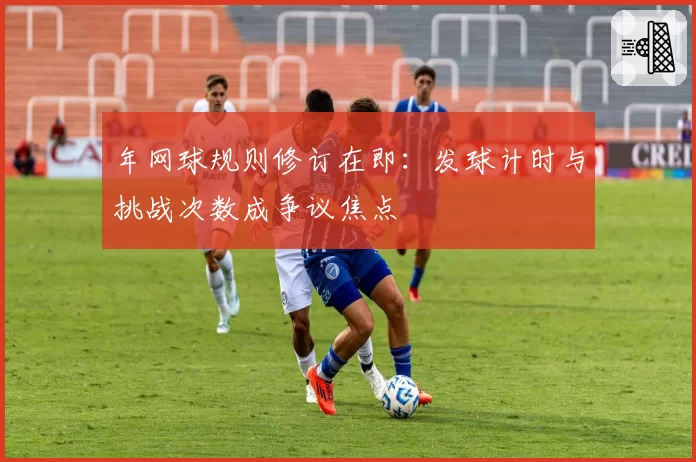 年网球规则修订在即：发球计时与挑战次数成争议焦点