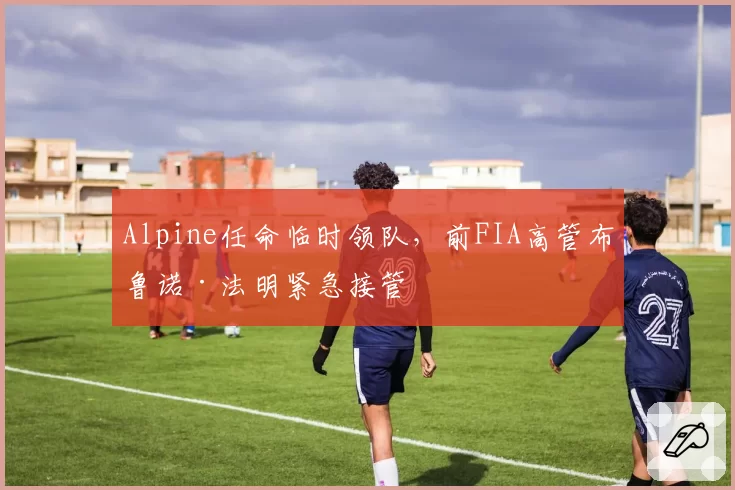 Alpine任命临时领队,前FIA高管布鲁诺·法明紧急接管