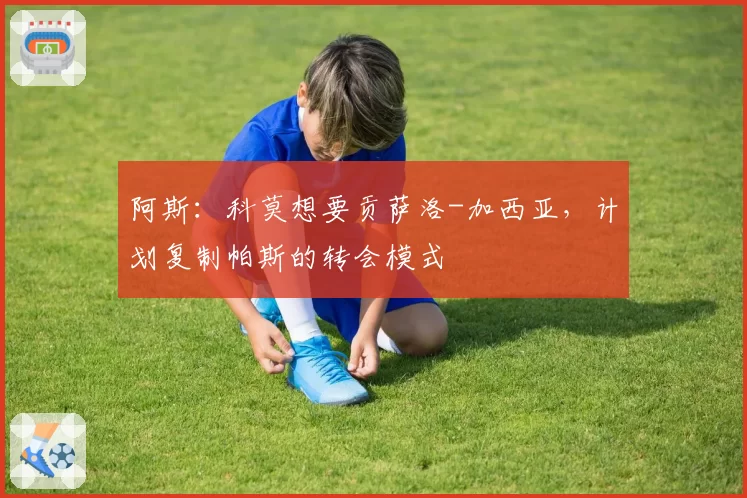 阿斯：科莫想要贡萨洛-加西亚，计划复制帕斯的转会模式