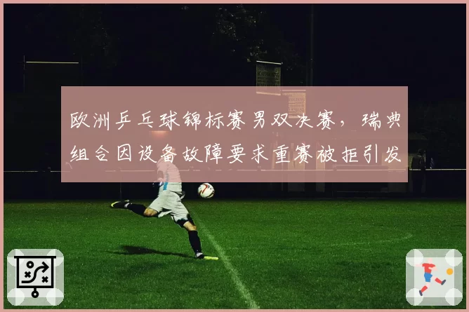 欧洲乒乓球锦标赛男双决赛,瑞典组合因设备故障要求重赛被拒引发冲突