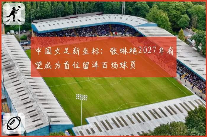 中国女足新坐标：张琳艳2027年有望成为首位留洋百场球员