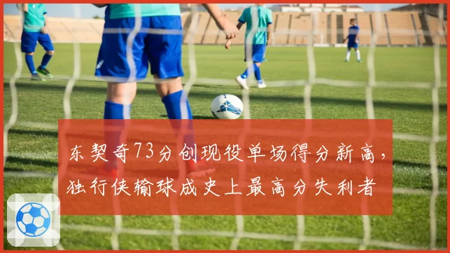 东契奇73分创现役单场得分新高,独行侠输球成史上最高分失利者