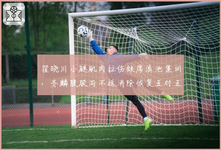 翟晓川小腿肌肉拉伤缺席滇池集训,齐麟腹股沟不适消除恢复五对五对抗,锋线老将新星复出阶段互异