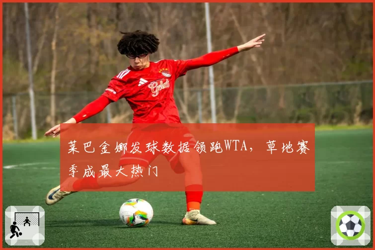 莱巴金娜发球数据领跑WTA，草地赛季成最大热门