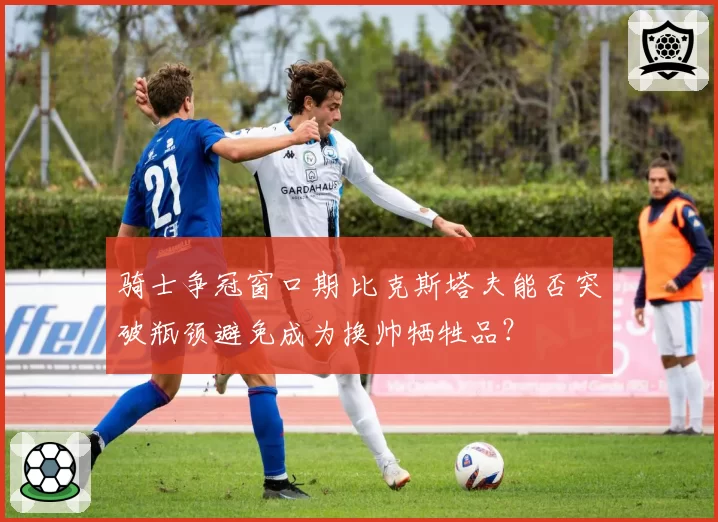 骑士争冠窗口期 比克斯塔夫能否突破瓶颈避免成为换帅牺牲品？