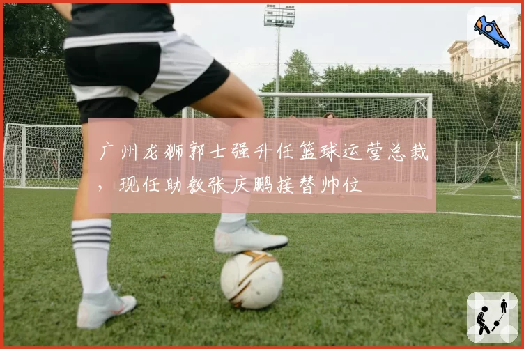 广州龙狮郭士强升任篮球运营总裁，现任助教张庆鹏接替帅位