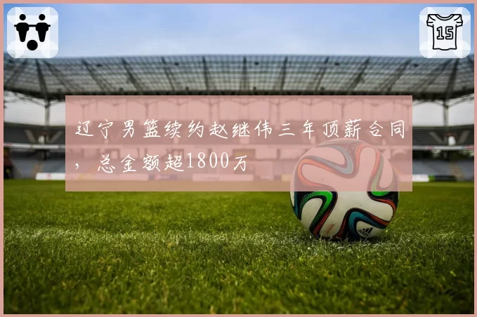 辽宁男篮续约赵继伟三年顶薪合同，总金额超1800万