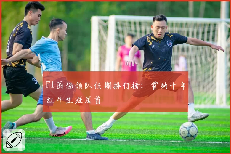 F1围场领队任期排行榜：霍纳十年红牛生涯居首