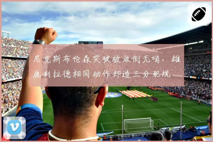 尼克斯布伦森突破被放倒无哨，雄鹿利拉德相同动作却造三分犯规