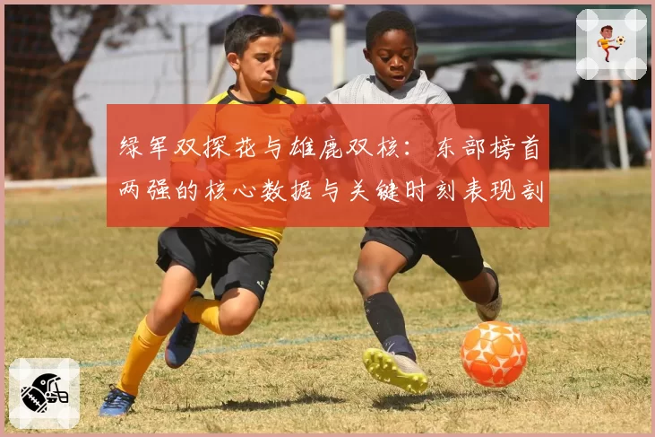 绿军双探花与雄鹿双核:东部榜首两强的核心数据与关键时刻表现剖析