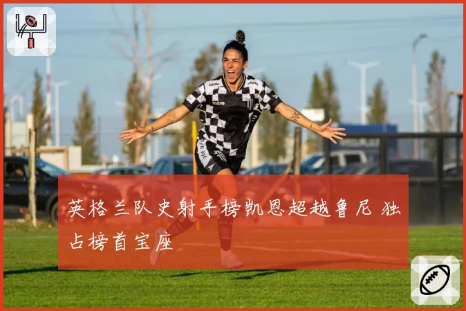 英格兰队史射手榜凯恩超越鲁尼 独占榜首宝座