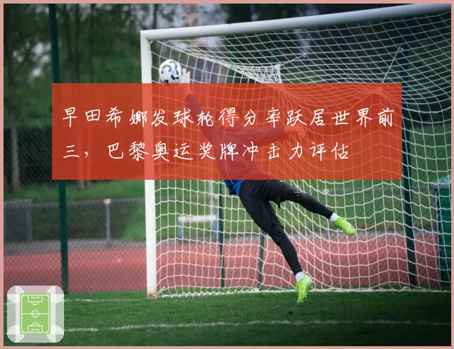 早田希娜发球轮得分率跃居世界前三，巴黎奥运奖牌冲击力评估