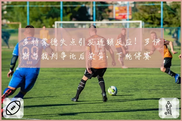 多特蒙德失点引发连锁反应！罗伊斯与裁判争论后染黄，下轮停赛
