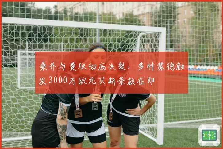 桑乔与曼联彻底决裂，多特蒙德触发3000万欧元买断条款在即