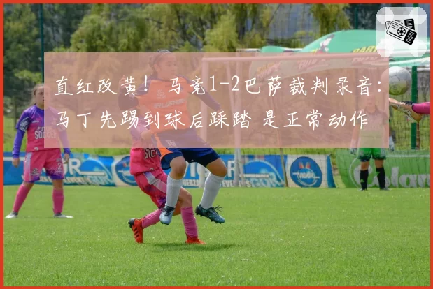直红改黄!马竞1-2巴萨裁判录音:马丁先踢到球后踩踏 是正常动作