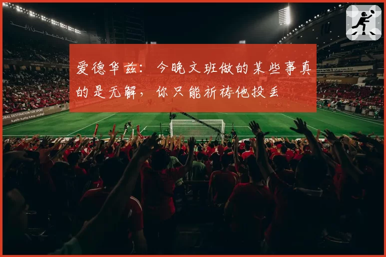 爱德华兹：今晚文班做的某些事真的是无解，你只能祈祷他投丢