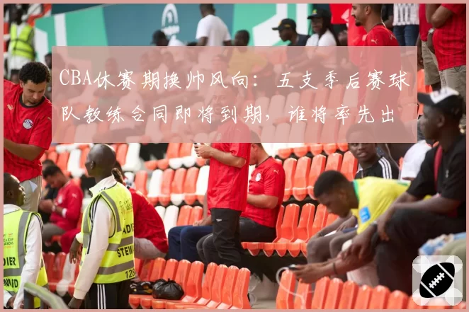 CBA休赛期换帅风向：五支季后赛球队教练合同即将到期，谁将率先出手？
