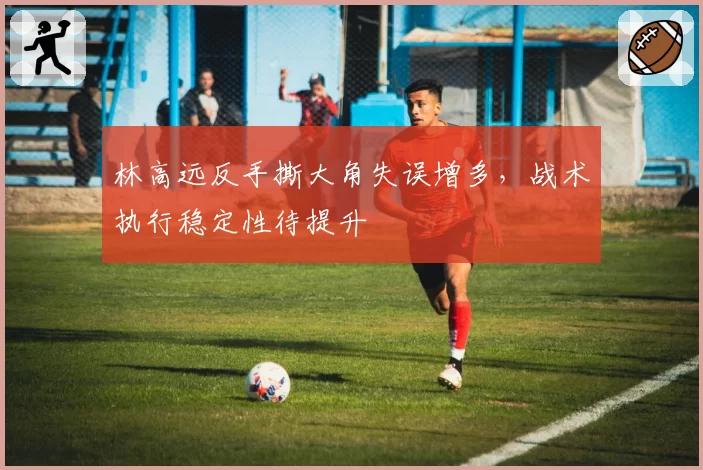 林高远反手撕大角失误增多,战术执行稳定性待提升
