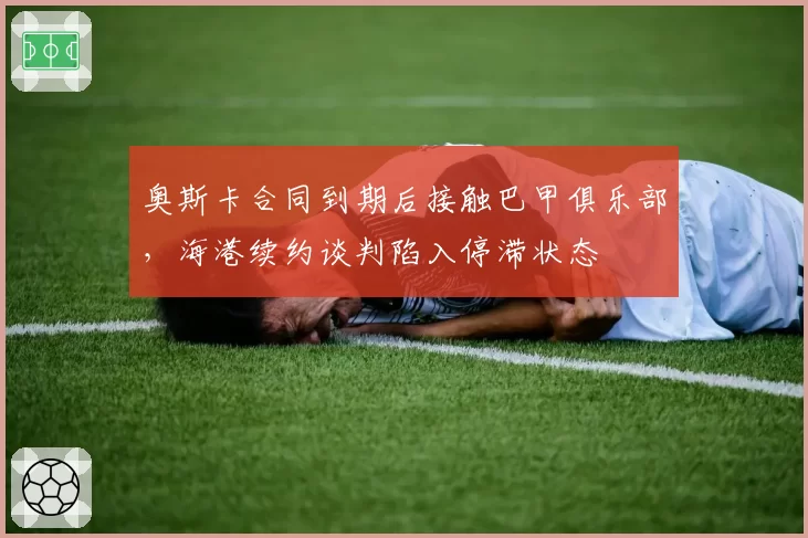 奥斯卡合同到期后接触巴甲俱乐部，海港续约谈判陷入停滞状态