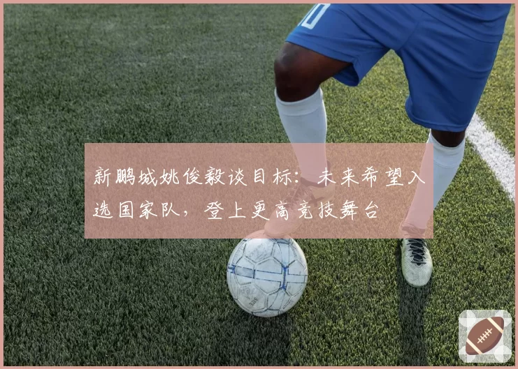 新鹏城姚俊毅谈目标：未来希望入选国家队，登上更高竞技舞台
