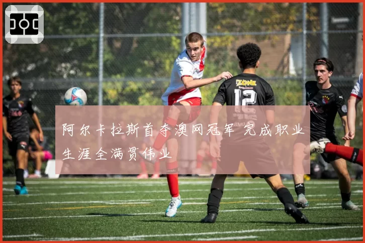 阿尔卡拉斯首夺澳网冠军 完成职业生涯全满贯伟业