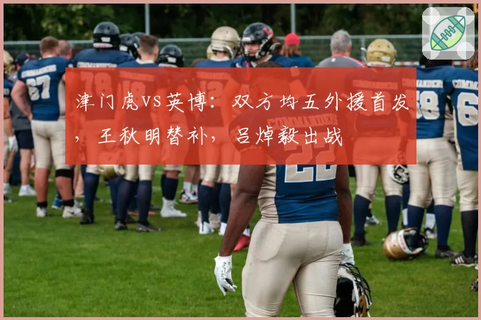 津门虎vs英博：双方均五外援首发，王秋明替补，吕焯毅出战
