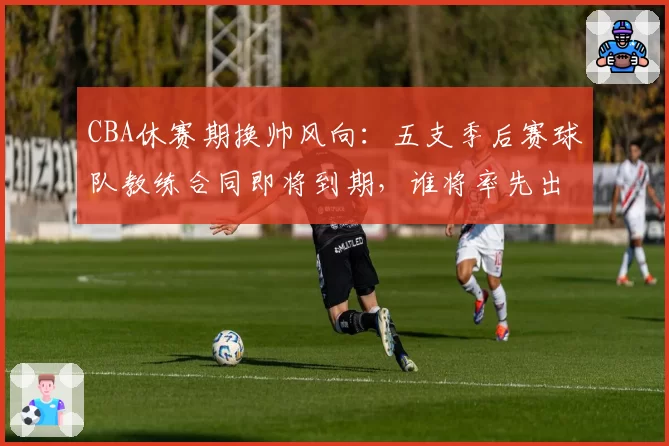 CBA休赛期换帅风向：五支季后赛球队教练合同即将到期，谁将率先出手？