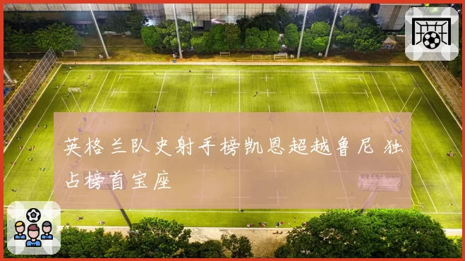 英格兰队史射手榜凯恩超越鲁尼 独占榜首宝座