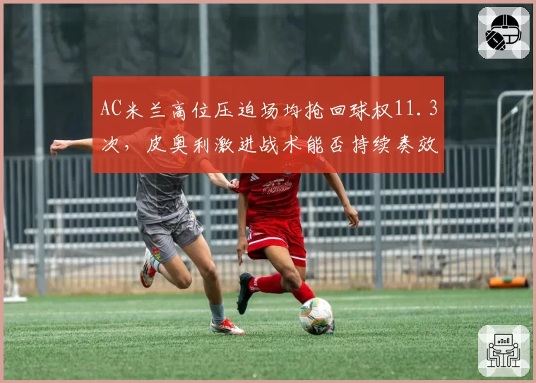 AC米兰高位压迫场均抢回球权11.3次，皮奥利激进战术能否持续奏效？