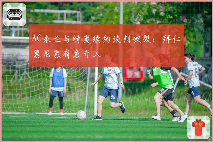 AC米兰与特奥续约谈判破裂，拜仁慕尼黑有意介入