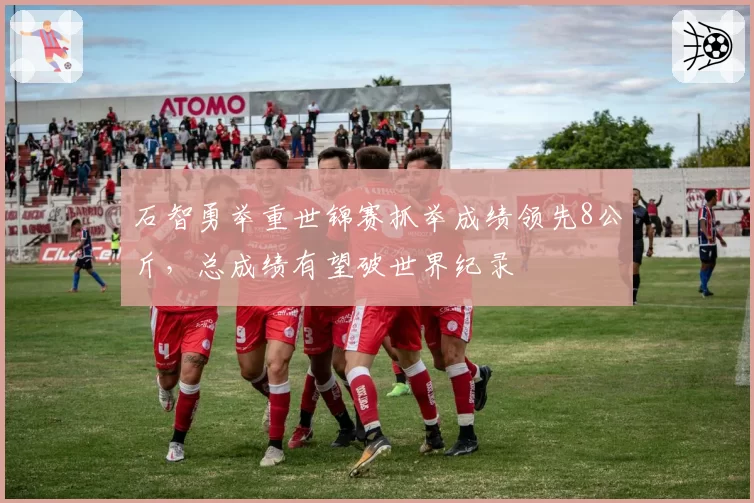 石智勇举重世锦赛抓举成绩领先8公斤，总成绩有望破世界纪录