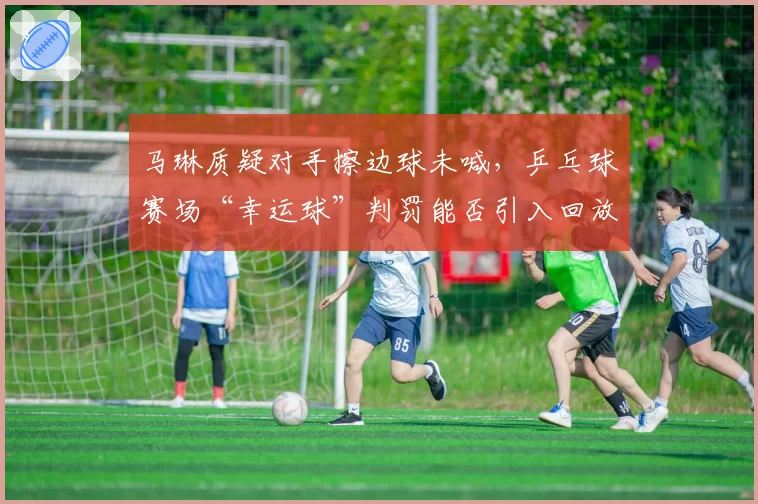 马琳质疑对手擦边球未喊,乒乓球赛场“幸运球”判罚能否引入回放技术?