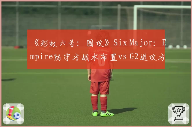 《彩虹六号:围攻》Six Major:Empire防守方战术布置vs G2进攻方破点效率