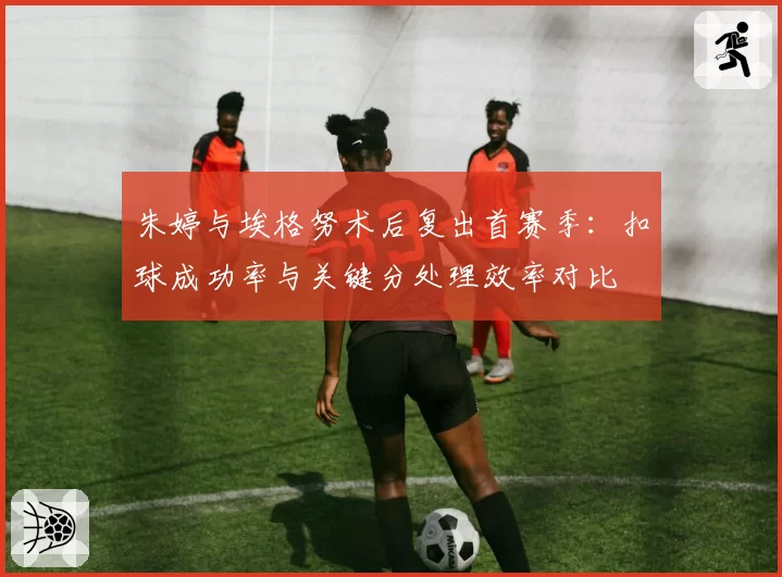 朱婷与埃格努术后复出首赛季：扣球成功率与关键分处理效率对比
