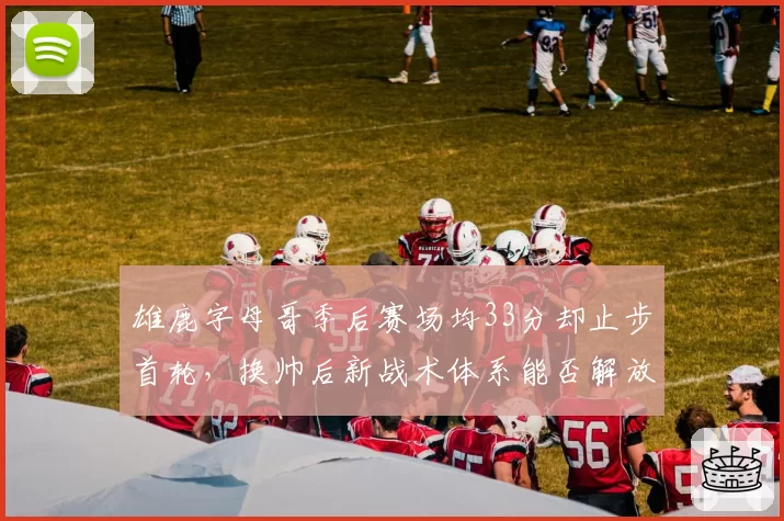 雄鹿字母哥季后赛场均33分却止步首轮,换帅后新战术体系能否解放进攻?