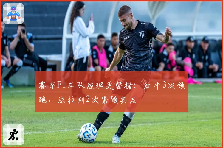 赛季F1车队经理更替榜：红牛3次领跑，法拉利2次紧随其后