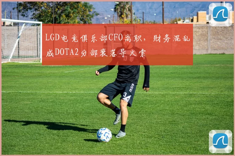 LGD电竞俱乐部CFO离职，财务混乱成DOTA2分部衰落导火索