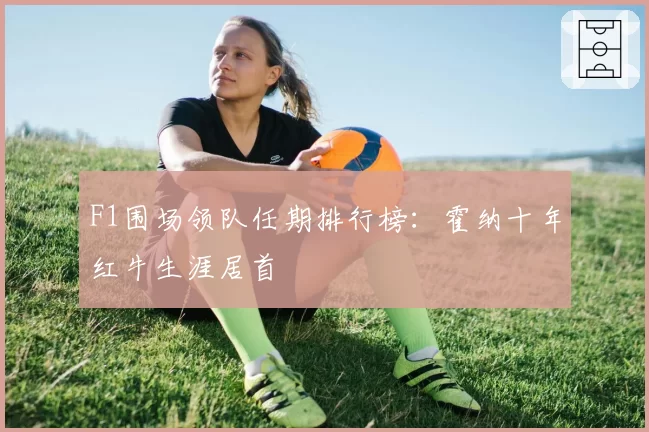 F1围场领队任期排行榜：霍纳十年红牛生涯居首