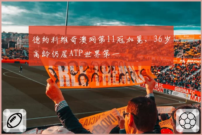德约科维奇澳网第11冠加冕，36岁高龄仍居ATP世界第一