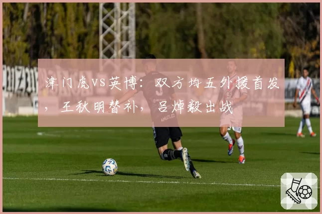 津门虎vs英博：双方均五外援首发，王秋明替补，吕焯毅出战