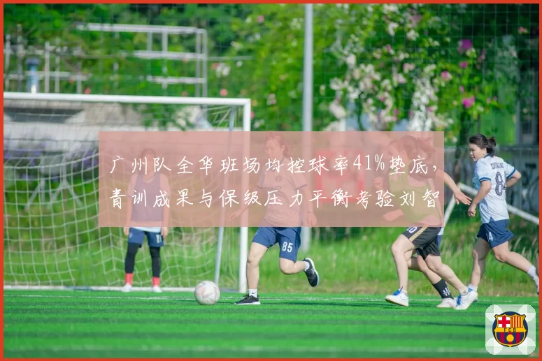 广州队全华班场均控球率41%垫底，青训成果与保级压力平衡考验刘智宇？