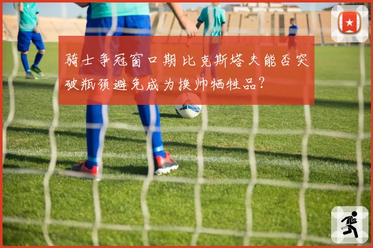 骑士争冠窗口期 比克斯塔夫能否突破瓶颈避免成为换帅牺牲品？