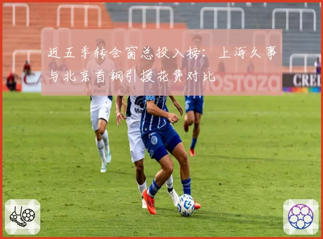 近五季转会窗总投入榜：上海久事与北京首钢引援花费对比