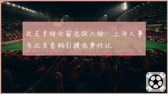 近五季转会窗总投入榜：上海久事与北京首钢引援花费对比