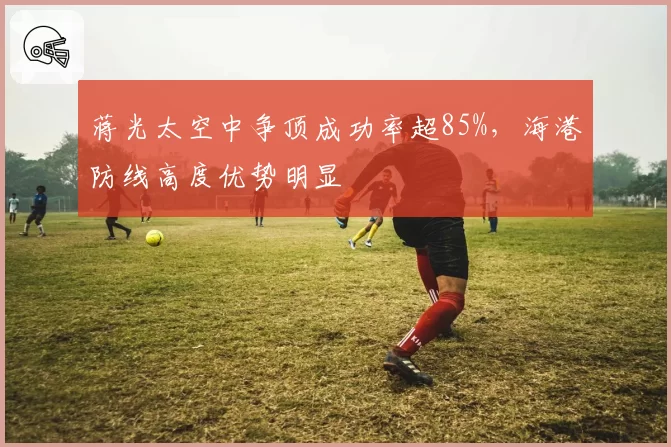 蒋光太空中争顶成功率超85%，海港防线高度优势明显