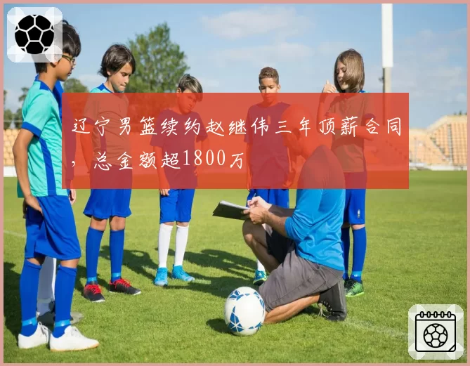 辽宁男篮续约赵继伟三年顶薪合同，总金额超1800万