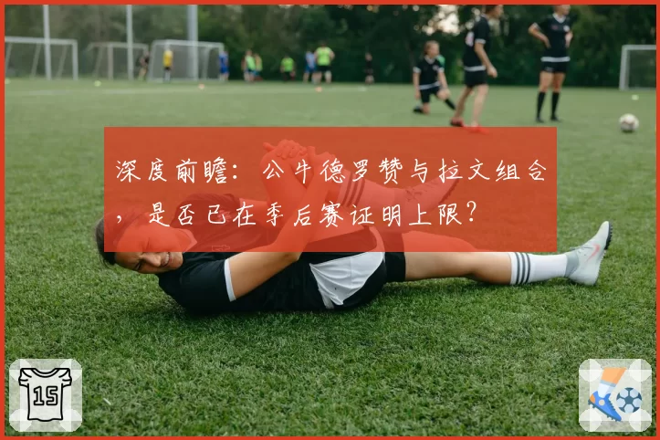 深度前瞻：公牛德罗赞与拉文组合，是否已在季后赛证明上限？