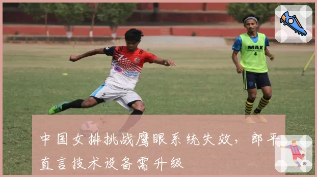 中国女排挑战鹰眼系统失效，郎平直言技术设备需升级